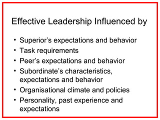 Effective Leadership Influenced by
• Superior’s expectations and behavior
• Task requirements
• Peer’s expectations and behavior
• Subordinate’s characteristics,
expectations and behavior
• Organisational climate and policies
• Personality, past experience and
expectations
 