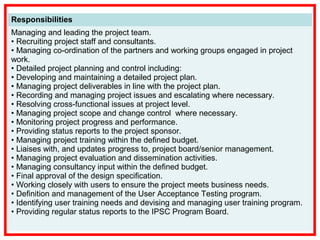 Responsibilities
Managing and leading the project team.
• Recruiting project staff and consultants.
• Managing co-ordination of the partners and working groups engaged in project
work.
• Detailed project planning and control including:
• Developing and maintaining a detailed project plan.
• Managing project deliverables in line with the project plan.
• Recording and managing project issues and escalating where necessary.
• Resolving cross-functional issues at project level.
• Managing project scope and change control where necessary.
• Monitoring project progress and performance.
• Providing status reports to the project sponsor.
• Managing project training within the defined budget.
• Liaises with, and updates progress to, project board/senior management.
• Managing project evaluation and dissemination activities.
• Managing consultancy input within the defined budget.
• Final approval of the design specification.
• Working closely with users to ensure the project meets business needs.
• Definition and management of the User Acceptance Testing program.
• Identifying user training needs and devising and managing user training program.
• Providing regular status reports to the IPSC Program Board.
 