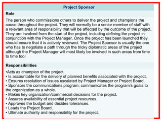 Project Sponsor
Role
The person who commissions others to deliver the project and champions the
cause throughout the project. They will normally be a senior member of staff with
a relevant area of responsibility that will be affected by the outcome of the project.
They are involved from the start of the project, including defining the project in
conjunction with the Project Manager. Once the project has been launched they
should ensure that it is actively reviewed. The Project Sponsor is usually the one
who has to negotiate a path through the tricky diplomatic areas of the project
although the Project Manager will most likely be involved in such areas from time
to time too!
Responsibilities
•Acts as champion of the project.
• Is accountable for the delivery of planned benefits associated with the project.
• Ensures resolution of issues escalated by Project Manager or Project Board.
• Sponsors the communications program; communicates the program’s goals to
the organization as a whole.
• Makes key organization/commercial decisions for the project.
• Assures availability of essential project resources.
• Approves the budget and decides tolerances.
• Leads the Project Board.
• Ultimate authority and responsibility for the project.
 
