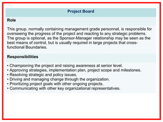 Project Board
Role
This group, normally containing management grade personnel, is responsible for
overseeing the progress of the project and reacting to any strategic problems.
The group is optional, as the Sponsor-Manager relationship may be seen as the
best means of control, but is usually required in large projects that cross-
functional Boundaries.
Responsibilities
• Championing the project and raising awareness at senior level.
• Approving strategies, implementation plan, project scope and milestones.
• Resolving strategic and policy issues.
• Driving and managing change through the organization.
• Prioritizing project goals with other ongoing projects.
• Communicating with other key organizational representatives.
 