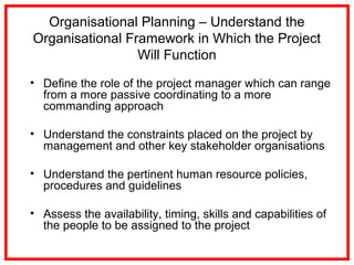 Organisational Planning – Understand the
Organisational Framework in Which the Project
Will Function
• Define the role of the project manager which can range
from a more passive coordinating to a more
commanding approach
• Understand the constraints placed on the project by
management and other key stakeholder organisations
• Understand the pertinent human resource policies,
procedures and guidelines
• Assess the availability, timing, skills and capabilities of
the people to be assigned to the project
 