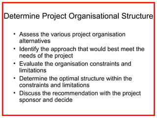 Determine Project Organisational Structure
• Assess the various project organisation
alternatives
• Identify the approach that would best meet the
needs of the project
• Evaluate the organisation constraints and
limitations
• Determine the optimal structure within the
constraints and limitations
• Discuss the recommendation with the project
sponsor and decide
 