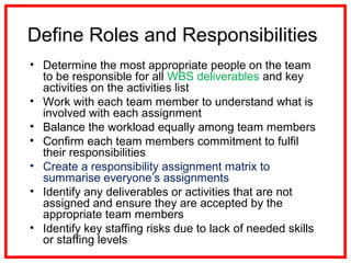 Define Roles and Responsibilities
• Determine the most appropriate people on the team
to be responsible for all WBS deliverables and key
activities on the activities list
• Work with each team member to understand what is
involved with each assignment
• Balance the workload equally among team members
• Confirm each team members commitment to fulfil
their responsibilities
• Create a responsibility assignment matrix to
summarise everyone’s assignments
• Identify any deliverables or activities that are not
assigned and ensure they are accepted by the
appropriate team members
• Identify key staffing risks due to lack of needed skills
or staffing levels
 