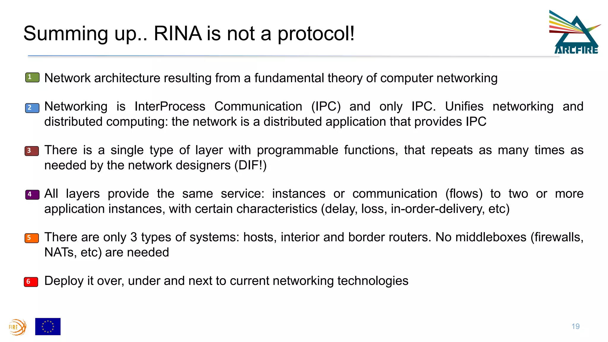 Summing up.. RINA is not a protocol!
19
• Network architecture resulting from a fundamental theory of computer networking
• Networking is InterProcess Communication (IPC) and only IPC. Unifies networking and
distributed computing: the network is a distributed application that provides IPC
• There is a single type of layer with programmable functions, that repeats as many times as
needed by the network designers (DIF!)
• All layers provide the same service: instances or communication (flows) to two or more
application instances, with certain characteristics (delay, loss, in-order-delivery, etc)
• There are only 3 types of systems: hosts, interior and border routers. No middleboxes (firewalls,
NATs, etc) are needed
• Deploy it over, under and next to current networking technologies
1
2
3
4
5
6
 