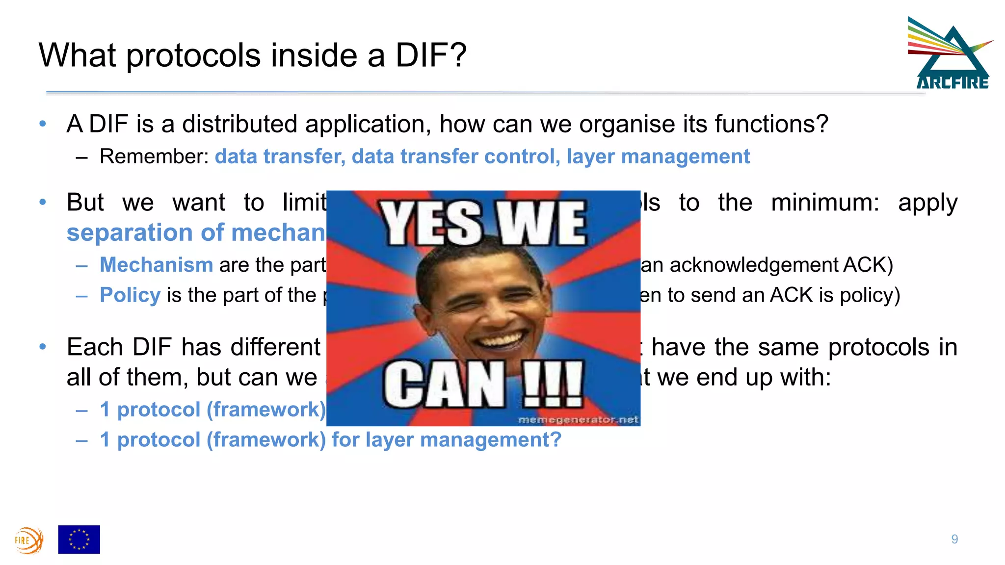 What protocols inside a DIF?
• A DIF is a distributed application, how can we organise its functions?
– Remember: data transfer, data transfer control, layer management
• But we want to limit the variability in protocols to the minimum: apply
separation of mechanism and policy
– Mechanism are the parts in a protocol that are fixed (e.g. an acknowledgement ACK)
– Policy is the part of the protocol that can change (e.g. when to send an ACK is policy)
• Each DIF has different requirements, so we cannot have the same protocols in
all of them, but can we abstract invariances so that we end up with:
– 1 protocol (framework) for data transfer?
– 1 protocol (framework) for layer management?
9
 