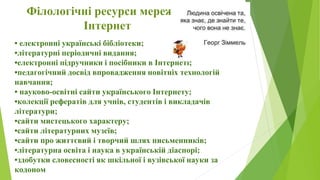 Філологічні ресурси мережі
Інтернет
• електронні українські бібліотеки;
•літературні періодичні видання;
•електронні підручники і посібники в Інтернеті;
•педагогічний досвід впровадження новітніх технологій
навчання;
• науково-освітні сайти українського Інтернету;
•колекції рефератів для учнів, студентів і викладачів
літератури;
•сайти мистецького характеру;
•сайти літературних музеїв;
•сайти про життєвий і творчий шлях письменників;
•літературна освіта і наука в українській діаспорі;
•здобутки словесності як шкільної і вузівської науки за
кодоном
 