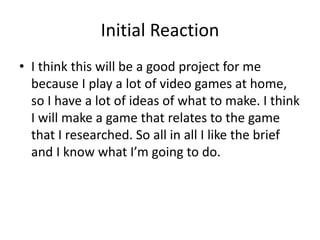 Initial Reaction
• I think this will be a good project for me
because I play a lot of video games at home,
so I have a lot of ideas of what to make. I think
I will make a game that relates to the game
that I researched. So all in all I like the brief
and I know what I’m going to do.
 