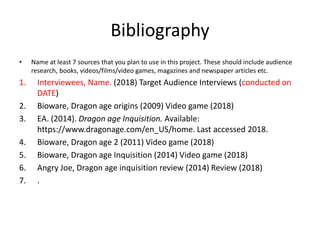 Bibliography
• Name at least 7 sources that you plan to use in this project. These should include audience
research, books, videos/films/video games, magazines and newspaper articles etc.
1. Interviewees, Name. (2018) Target Audience Interviews (conducted on
DATE)
2. Bioware, Dragon age origins (2009) Video game (2018)
3. EA. (2014). Dragon age Inquisition. Available:
https://www.dragonage.com/en_US/home. Last accessed 2018.
4. Bioware, Dragon age 2 (2011) Video game (2018)
5. Bioware, Dragon age Inquisition (2014) Video game (2018)
6. Angry Joe, Dragon age inquisition review (2014) Review (2018)
7. .
 
