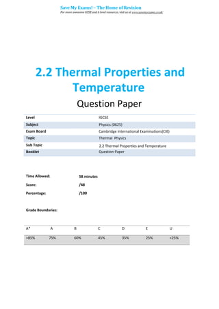 2.2 Thermal Properties and
Temperature
Question Paper
Level IGCSE
Subject Physics (0625)
Exam Board Cambridge International Examinations(CIE)
Topic Thermal Physics
Sub Topic 2.2 Thermal Properties and Temperature
Booklet Question Paper
Time Allowed: 58 minutes
Score: /48
Percentage: /100
Grade Boundaries:
A* A B C D E U
>85% 75% 60% 45% 35% 25% <25%
Save My Exams! – The Home of Revision
For more awesome GCSE and A level resources, visit us at www.savemyexams.co.uk/
 