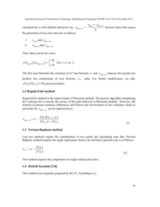 International Journal of Information Technology, Modeling and Computing (IJITMC) Vol.1,No.4,November 2013
36
calculated by a well defined mid-point say,  
   1
, 1
=
2
m i m i
m i i
x x
x



between them that causes
the generation of two new intervals as follows,
i.  m i
x and  , 1m i i
x 
ii.  1m i
x 
and  , 1m i i
x 
Thus, there can be two cases
   , 1
0
( ) ( )
0m i m i i
f x f x 

 

1 2For i or
The first case illustrates the existence of mth
root between ix and  , 1m i i
x 
whereas the second case
predicts the confinement of root between 1ix  andc. For further modification, we take
1( ) ( ) 0i if x f x   to proceed further.
1.2 Regula-Falsi method
Regula-Falsi method is the improvement of Bisection method. The process algorithm interpreting
the working rule is exactly the retrace of the path followed in Bisection method. However, the
formula in present instances differences and follows the involvement of two ordinates which in
particular for  , 1m i i
x 
can be represented as,
 
1
, 1
1
( )( )
( ) ( )
i i i
im i i
i i
f x x x
x x
f x f x




 
 (1)
1.3 Newton-Raphson method
Last two methods require the consideration of two points per calculating step. But, Newton
Raphson method requires the single input point. Hence, the formula in present case is as follows,
1
( )
( )
i
i i
i
f x
x = x
f x
 

(2)
This method requires the computation of single ordered derivative.
1.4 Hybrid iteration [7,8]
This method was originally proposed by He [7]. According to it,
 