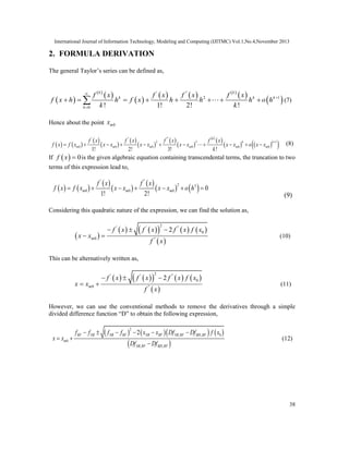 International Journal of Information Technology, Modeling and Computing (IJITMC) Vol.1,No.4,November 2013
38
2. FORMULA DERIVATION
The general Taylor’s series can be defined as,
 
 
 
 
     
 
 
' ''
2 1
0 ! 1! 2! !
k k
k k k
k
f x f x f x f x
f x h h f x h h h o h
k k



        (7)
Hence about the point 0mx
   
 
 
 
 
 
 
 
 
    
' '' ''
2 3 1
0 0 0 0 0 0
1! 2! 3! !
k
k k
m m m m m m
f x f x f x f x
f x f x x x x x x x x x o x x
k


           (8)
If   0f x  is the given algebraic equation containing transcendental terms, the truncation to two
terms of this expression lead to,
   
 
 
 
   
' ''
2 3
0 0 0 0
1! 2!
m m m
f x f x
f x f x x x x x o h      
(9)
Considering this quadratic nature of the expression, we can find the solution as,
 
        
 
2' ' ''
0
0 ''
2
m
f x f x f x f x
x x
f x


 
 (10)
This can be alternatively written as,
        
 
2' ' ''
0
0 ''
2
m
f x f x f x f x
x x
f x


 
 (11)
However, we can use the conventional methods to remove the derivatives through a simple
divided difference function “D” to obtain the following expression,
      
 
2
, , 0
0
, ,
2RF NR NR RF NR RF NR RF BIS RF
m
NR RF BIS RF
f f f f x x Df Df f x
x x
Df Df
  

 



(12)
 