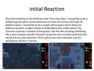 Initial Reaction
My initial response to the brief was that I had a few ideas. I would like to do a
platform game either action-Adventure or more of a horror, dark type of
platform game. I would like to do a simple phone game where there are
different enemies to fight. Similar to Zelda/Mario but a little darker. The
narrative could be a number of things but I like the idea of doing something
like a alien invasion and the character being the only one that could help the
world and can save everyone. There will be one main character and the
perspective will be 3rd person.
 