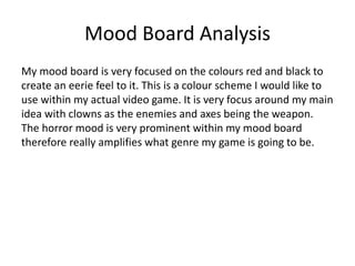Mood Board Analysis
My mood board is very focused on the colours red and black to
create an eerie feel to it. This is a colour scheme I would like to
use within my actual video game. It is very focus around my main
idea with clowns as the enemies and axes being the weapon.
The horror mood is very prominent within my mood board
therefore really amplifies what genre my game is going to be.
 