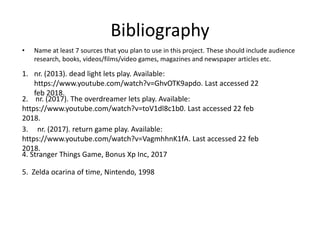 Bibliography
• Name at least 7 sources that you plan to use in this project. These should include audience
research, books, videos/films/video games, magazines and newspaper articles etc.
1. nr. (2013). dead light lets play. Available:
https://www.youtube.com/watch?v=GhvOTK9apdo. Last accessed 22
feb 2018.
2. nr. (2017). The overdreamer lets play. Available:
https://www.youtube.com/watch?v=toV1dl8c1b0. Last accessed 22 feb
2018.
3. nr. (2017). return game play. Available:
https://www.youtube.com/watch?v=VagmhhnK1fA. Last accessed 22 feb
2018.
4. Stranger Things Game, Bonus Xp Inc, 2017
5. Zelda ocarina of time, Nintendo, 1998
 