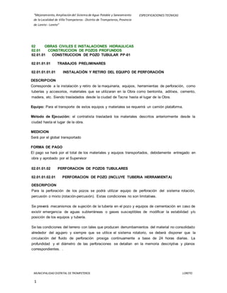 “Mejoramiento, Ampliación del Sistema de Agua Potable y Saneamiento
de la Localidad de Villa Trompeteros - Distrito de Trompeteros, Provincia
de Loreto - Loreto”
ESPECIFICACIONES TECNICAS
MUNICIPALIDAD DISTRITAL DETROMPETEROS LORETO
1
02 OBRAS CIVILES E INSTALACIONES HIDRAULICAS
02.01 CONSTRUCCION DE POZOS PROFUNDOS
02.01.01 CONSTRUCCION DE POZO TUBULAR PP-01
02.01.01.01 TRABAJOS PRELIMINARES
02.01.01.01.01 INSTALACIÓN Y RETIRO DEL EQUIPO DE PERFORACIÓN
DESCRIPCION
Corresponde a la instalación y retiro de la maquinaria, equipos, herramientas de perforación, como
tuberías y accesorios, materiales que se utilizaran en la Obra como bentonita, aditivos, cemento,
madera, etc. Siendo trasladados desde la ciudad de Tacna hasta el lugar de la Obra.
Equipo: Para el transporte de estos equipos y materiales se requerirá un camión plataforma.
Método de Ejecución: el contratista trasladará los materiales descritos anteriormente desde la
ciudad hasta el lugar de la obra.
MEDICION
Será por el global transportado
FORMA DE PAGO
El pago se hará por el total de los materiales y equipos transportados, debidamente entregado en
obra y aprobado por el Supervisor
02.01.01.02 PERFORACION DE POZOS TUBULARES
02.01.01.02.01 PERFORACION DE POZO (INCLUYE TUBERIA HERRAMIENTA)
DESCRIPCION
Para la perforación de los pozos se podrá utilizar equipo de perforación del sistema rotación,
percusión o mixto (rotación-percusión). Estas condiciones no son limitativas.
Se preverá mecanismos de sujeción de la tubería en el pozo y equipos de cementación en caso de
existir emergencia de aguas subterráneas o gases susceptibles de modificar la estabilidad y/o
posición de los equipos y tubería.
Se las condiciones del terreno con tales que producen derrumbamientos del material no consolidado
alrededor del agujero y siempre que se utilice el sistema rotatorio, se deberá disponer que la
circulación del fluido de perforación prosiga continuamente a base de 24 horas diarias. La
profundidad y el diámetro de las perforaciones se detallan en la memoria descriptiva y planos
correspondientes. .
 