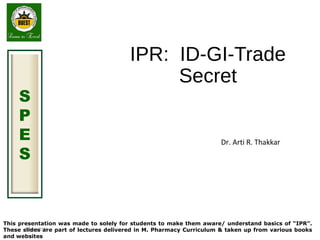 August 2015
S
P
E
S
IPR: ID-GI-Trade
Secret
Dr. Arti R. Thakkar
This presentation was made to solely for students to make them aware/ understand basics of “IPR”.
These slides are part of lectures delivered in M. Pharmacy Curriculum & taken up from various books
and websites
 