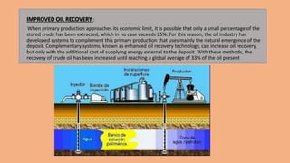 IMPROVED OIL RECOVERY :
When primary production approaches its economic limit, it is possible that only a small percentage of the
stored crude has been extracted, which in no case exceeds 25%. For this reason, the oil industry has
developed systems to complement this primary production that uses mainly the natural emergence of the
deposit. Complementary systems, known as enhanced oil recovery technology, can increase oil recovery,
but only with the additional cost of supplying energy external to the deposit. With these methods, the
recovery of crude oil has been increased until reaching a global average of 33% of the oil present
 