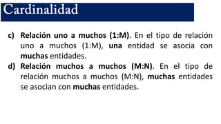 c) Relación uno a muchos (1:M). En el tipo de relación
uno a muchos (1:M), una entidad se asocia con
muchas entidades.
d) Relación muchos a muchos (M:N). En el tipo de
relación muchos a muchos (M:N), muchas entidades
se asocian con muchas entidades.
 