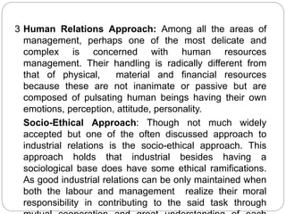 3 Human Relations Approach: Among all the areas of
management, perhaps one of the most delicate and
complex is concerned with human resources
management. Their handling is radically different from
that of physical, material and financial resources
because these are not inanimate or passive but are
composed of pulsating human beings having their own
emotions, perception, attitude, personality.
Socio-Ethical Approach: Though not much widely
accepted but one of the often discussed approach to
industrial relations is the socio-ethical approach. This
approach holds that industrial besides having a
sociological base does have some ethical ramifications.
As good industrial relations can be only maintained when
both the labour and management realize their moral
responsibility in contributing to the said task through
 