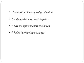 • It ensures uninterrupted production.
• It reduces the industrial disputes.
• It has brought a mental revolution.
• It helps in reducing wastages
 