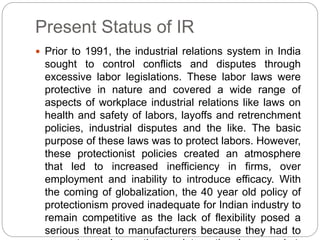 Present Status of IR
 Prior to 1991, the industrial relations system in India
sought to control conflicts and disputes through
excessive labor legislations. These labor laws were
protective in nature and covered a wide range of
aspects of workplace industrial relations like laws on
health and safety of labors, layoffs and retrenchment
policies, industrial disputes and the like. The basic
purpose of these laws was to protect labors. However,
these protectionist policies created an atmosphere
that led to increased inefficiency in firms, over
employment and inability to introduce efficacy. With
the coming of globalization, the 40 year old policy of
protectionism proved inadequate for Indian industry to
remain competitive as the lack of flexibility posed a
serious threat to manufacturers because they had to
 