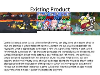 Existing Product
Castle crashers is a cult classic side scroller where you can play alone or in teams of up to
four, the premise is simple rescue the princesses from the evil wizard and get back the
royal gem, what is appealing to audiences is how this is portrayed making it best suited
for immature audiences of 7 -18 thanks to puns gags and incredibly bizarre situations, like
surfboarding down a river while battling a bear riding a cat fish hybrid. The game is as
simply designed as possible yet not simple at all, for instance ninja-pirates, evil bee
keepers, and very very furry trolls. The way audiences attentions would be drawn to this
product would be the reputation of the producer which was very popular at its time of
release but also the fact that it was a game suitable for kids that almost all ages wanted
to play meaning it made it easier to advertise to everyone
 
