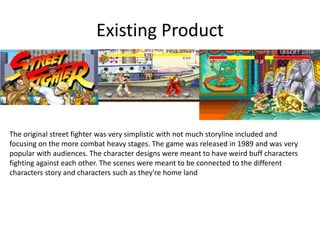 Existing Product
The original street fighter was very simplistic with not much storyline included and
focusing on the more combat heavy stages. The game was released in 1989 and was very
popular with audiences. The character designs were meant to have weird buff characters
fighting against each other. The scenes were meant to be connected to the different
characters story and characters such as they're home land
 