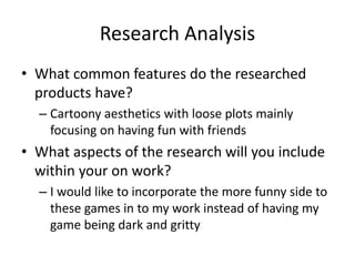 Research Analysis
• What common features do the researched
products have?
– Cartoony aesthetics with loose plots mainly
focusing on having fun with friends
• What aspects of the research will you include
within your on work?
– I would like to incorporate the more funny side to
these games in to my work instead of having my
game being dark and gritty
 