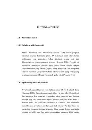 II. TINJAUAN PUSTAKA
2.1 Artritis Reumatoid
2.1.1 Definisi Artritis Reumatoid
Artritis Reumatoid atau Rheumatoid arthritis (RA) adalah penyakit
autoimun sistemik (Symmons, 2006). RA merupakan salah satu kelainan
multisistem yang etiologinya belum diketahui secara pasti dan
dikarateristikkan dengan destruksi sinovitis (Helmick, 2008). Penyakit ini
merupakan peradangan sistemik yang paling umum ditandai dengan
keterlibatan sendi yang simetris (Dipiro, 2008). Penyakit RA ini merupakan
kelainan autoimun yang menyebabkan inflamasi sendi yang berlangsung
kronik dan mengenai lebih dari lima sendi (poliartritis) (Pradana, 2012).
2.1.2 Epidemiologi Artritis Reumatoid
Prevalensi RA relatif konstan yaitu berkisar antara 0,5-1% di seluruh dunia
(Suarjana, 2009). Dalam ilmu penyakit dalam Harrison edisi 18, insidensi
dan prevalensi RA bervariasi berdasarkan lokasi geografis dan diantara
berbagai grup etnik dalam suatu negara. Misalnya, masyarakat asli Ameika,
Yakima, Pima, dan suku-suku Chippewa di Amerika Utara dilaporkan
memiliki rasio prevalensi dari berbagai studi sebesar 7%. Prevalensi ini
merupakan prevalensi tertinggi di dunia. Beda halnya, dengan studi pada
populasi di Afrika dan Asia yang menunjukkan prevalensi lebih rendah
 