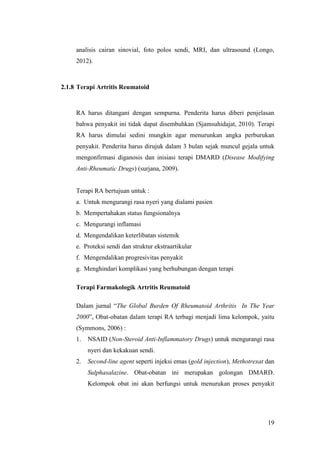 19
analisis cairan sinovial, foto polos sendi, MRI, dan ultrasound (Longo,
2012).
2.1.8 Terapi Artritis Reumatoid
RA harus ditangani dengan sempurna. Penderita harus diberi penjelasan
bahwa penyakit ini tidak dapat disembuhkan (Sjamsuhidajat, 2010). Terapi
RA harus dimulai sedini mungkin agar menurunkan angka perburukan
penyakit. Penderita harus dirujuk dalam 3 bulan sejak muncul gejala untuk
mengonfirmasi diganosis dan inisiasi terapi DMARD (Disease Modifying
Anti-Rheumatic Drugs) (surjana, 2009).
Terapi RA bertujuan untuk :
a. Untuk mengurangi rasa nyeri yang dialami pasien
b. Mempertahakan status fungsionalnya
c. Mengurangi inflamasi
d. Mengendalikan keterlibatan sistemik
e. Proteksi sendi dan struktur ekstraartikular
f. Mengendalikan progresivitas penyakit
g. Menghindari komplikasi yang berhubungan dengan terapi
Terapi Farmakologik Artritis Reumatoid
Dalam jurnal “The Global Burden Of Rheumatoid Arthritis In The Year
2000”, Obat-obatan dalam terapi RA terbagi menjadi lima kelompok, yaitu
(Symmons, 2006) :
1. NSAID (Non-Steroid Anti-Inflammatory Drugs) untuk mengurangi rasa
nyeri dan kekakuan sendi.
2. Second-line agent seperti injeksi emas (gold injection), Methotrexat dan
Sulphasalazine. Obat-obatan ini merupakan golongan DMARD.
Kelompok obat ini akan berfungsi untuk menurukan proses penyakit
 