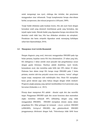 25
untuk mengurangi rasa nyeri, olahraga dan istirahat, dan penyinaran
menggunakan sinar inframerah. Terapi komplementer berupa obat-obatan
herbal, accupressure, dan relaxasi progressive (Afriyanti, 2009).
Terapi bedah dilakukan pada keadaan kronis, bila ada nyeri berat dengan
kerusakan sendi yang ekstensif, keterbatasan gerak yang bermakna, dan
terjadi ruptur tendo. Metode bedah yang digunakan berupa sinevektomi bila
destruksi sendi tidak luas, bila luas dilakukan artrodesis atu artroplasti.
Pemakaian alat bantu ortopedis digunakan untuk menunjang kehidupan
sehari-hari (Sjamsuhidajat, 2010).
2.2 Manajemen Awal Artritis Reumatoid
Dengan diagnosis yang awal, intervensi menggunakan DMARD pada tiga
bulan pertama, kejadian remisi RA bisa diminimalisir. 25 tahun yang lalu,
RA didiagnosa 2 tahun setelah onset penyakit dan pengobatannya sesuai
dengan gejala klinisnya. Hasilnya adalah disabilitas, nyeri kronik,
kemunduran awal, dan mortalitas pada lebih dari 20% dalam 10 tahun.
Pedoman baru dalam terapi RA berupa terapi DMARD pada 3 bulan
pertama, monitor aktivitas penyakit secara terus menerus, „remisi‟ sebagai
tujuan terapi, manajemen oleh multidisiplin ilmu. Onset RA merupakan
kasus gawat darurat juga sama halnya dengan dengan infark miokard.
Prognosis jangka panjang yang optimal membutuhkan level perawatan yang
bervariasi (Schneider et al., 2013).
Prinsip dasar manajemen RA adalah : dimulai sejak dini dan memiliki
target. Penggunaan DMARD sejak dini secara konsisten akan menrunkan
angka mortalitas sebanyak 60% (dibanding dengan yang tidak
menggunakan DMARD). DMARD merupakan elemen utama dalam
pengobatan RA. Obat golongan ini termasuk : classic synthetic DMARD
(cDMARD), biological DMARD, dan glukokortikoid. DMARD
penggunaannya ditoleransi dengan baik. Toksisitasnya tidak lebih besar
 