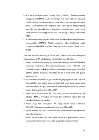 27
b. RA awal (dengan durasi kurang dari 6 bulan. Direkomendasikan
penggunaan DMARD secara monoterapi baik untuk aktivitas penyakit
rendah, sedang, atau tinggi dengan tidak adanya temuan prognosis yang
buruk. Direkomendasikan kombinasi terapi untuk pasien dengan sedang
atau aktivitas penyakit tinggi ditambah prognosis yang buruk, serta
direkomendasikan menggunakan anti-TNF biologik dengan atau tanpa
MTX.
c. RA menetap (durasi penyakit lebih dari 6 bulan) direkomendasikan untuk
menggunakan DMARD. Apabila prognosis tidak disebutkan, maka
penggunaan DMARD tetap diberikan pada semua pasien (Singh et al.,
2012)
Dan dari National Institute for Health and Clinnical Excellence mengenai
manajemen awal RA ada beberapa rekomendasi yang diberikan :
a. Pasien yang baru didiagnosa RA ditawarkan berupa kombinasi DMARD
(termasuk Metrotexat dan sekurang-kurangnya satu DMARD lain
ditambah dengan glukokortioid jangka pendek) sebagai pengobatan lini
pertama secepat mungkin, setidaknya dalam 3 bulan onset dari gejala
yang menetap.
b. Pikirkan untuk memberikan glukokortikoid jangka pendek (oral, IM atau
intraartikular) agar secara cepat memperbaiki gejala pada pasien yang
baru terdiagnosa RA jika mereka tidak menerima glukokortikoid sebagai
bagian dari terapi kombinasi DMARD.
c. Pada pasien dengan onset RA yang baru menerima kombinasi terapi
dengan DMARD mencapai hasil yang bisa dikontrol, secara hati-hati
turunkan dosis secara hati-hati.
d. Paisen yang baru terdiagnosa RA yang dimana terapi kombinasi
DMARD tidak sesuai, mulai dengan monoterapi DMARD.
e. Pasien dimana RA stabil, secara hati-hati turunkan dosis DMARD atau
obat-obat bilogiknya.
f. Ketika mengenalkan obat baru pada pasien RA, pertimbankan untuk
menurunkan atau menghentikan obat yang sebelumnya diberikan.
 