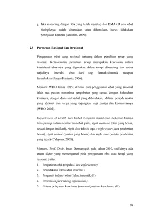 28
g. Jika seseorang dengan RA yang telah menetap dan DMARD atau obat
biologiknya sudah diturunkan atau dihentikan, harus dilakukan
peninjauan kembali (Anonim, 2009).
2.3 Peresepan Rasional dan Irrasional
Penggunaan obat yang rasional tertuang dalam penulisan resep yang
rasional. Kerasionalan penulisan resep merupakan keseuaian antara
kombinasi obat-obat yang digunakan dalam terapi dipandang dari sudut
terjadinya interaksi obat dari segi farmakodinamik maupun
farmakokinetiknya (Harianto, 2006).
Menurut WHO tahun 1985, definisi dari penggunaan obat yang rasional
ialah saat pasien menerima pengobatan yang sesuai dengan kebutuhan
klinisnya, dengan dosis individual yang dibutuhkan, dalam periode waktu
yang adekuat dan harga yang terjangkau bagi pasien dan komunitasnya
(WHO, 2002).
Departement of Health dari United Kingdom memberian pedoman berupa
lima prinsip dalam memberikan obat yaitu, right medicine (obat yang benar,
sesuai dengan indikasi), right dose (dosis tepat), right route (cara pemberian
benar), right patient (pasien yang benar) dan right time (waktu pemberian
yang tepat) (Cahyono, 2008).
Menurut, Prof. Dr.dr. Iwan Darmansyah pada tahun 2010, sedikitnya ada
enam faktor yang memengaruhi pola penggunaan obat atau terapi yang
rasional, yaitu :
1. Pengaturan obat (regulasi, law enforcement)
2. Pendidikan (formal dan informal)
3. Pengaruh industri obat (iklan, insentif, dll)
4. Informasi (prescribing information)
5. Sistem pelayanan kesehatan (asuransi,jaminan kesehatan, dll)
 