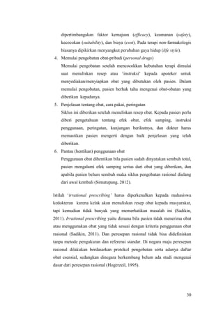 30
dipertimbangakan faktor kemajuan (efficacy), keamanan (safety),
kecocokan (suitability), dan biaya (cost). Pada terapi non-farmakologis
biasanya dipikirkan menyangkut perubahan gaya hidup (life style).
4. Memulai pengobatan obat-pribadi (personal drugs)
Memulai pengobatan setelah mencocokkan kebutuhan terapi dimulai
saat menuliskan resep atau „instruksi‟ kepada apoteker untuk
menyediakan/menyiapkan obat yang dibutukan oleh pasien. Dalam
memulai pengobatan, pasien berhak tahu mengenai obat-obatan yang
diberikan kepadanya.
5. Penjelasan tentang obat, cara pakai, peringatan
Siklus ini diberikan setelah menuliskan resep obat. Kepada pasien perlu
diberi pengetahuan tentang efek obat, efek samping, instruksi
penggunaan, peringatan, kunjungan berikutnya, dan dokter harus
memastikan pasien mengerti dengan baik penjelasan yang telah
diberikan.
6. Pantau (hentikan) penggunaan obat
Penggunaan obat dihentikan bila pasien sudah dinyatakan sembuh total,
pasien mengalami efek samping serius dari obat yang diberikan, dan
apabila pasien belum sembuh maka siklus pengobatan rasional diulang
dari awal kembali (Simatupang, 2012).
Istilah „irrational prescribing’ harus diperkenalkan kepada mahasiswa
kedokteran karena kelak akan menuliskan resep obat kepada masyarakat,
tapi kemudian tidak banyak yang memerhatikan masalah ini (Sadikin,
2011). Irrational prescribing yaitu dimana bila pasien tidak menerima obat
atau menggunakan obat yang tidak sesuai dengan kriteria penggunaan obat
rasional (Sadikin, 2011). Dan peresepan rasional tidak bisa didefiniskan
tanpa metode pengukuran dan referensi standar. Di negara maju peresepan
rasional dilakukan berdasarkan protokol pengobatan serta adanya daftar
obat esensial, sedangkan dinegara berkembang belum ada studi mengenai
dasar dari peresepan rasional (Hogerzeil, 1995).
 