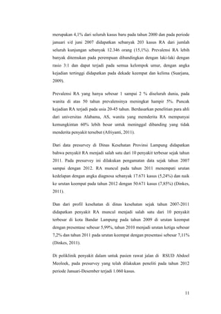 11
merupakan 4,1% dari seluruh kasus baru pada tahun 2000 dan pada periode
januari s/d juni 2007 didapatkan sebanyak 203 kasus RA dari jumlah
seluruh kunjungan sebanyak 12.346 orang (15,1%). Prevalensi RA lebih
banyak ditemukan pada perempuan dibandingkan dengan laki-laki dengan
rasio 3:1 dan dapat terjadi pada semua kelompok umur, dengan angka
kejadian tertinggi didapatkan pada dekade keempat dan kelima (Suarjana,
2009).
Prevalensi RA yang hanya sebesar 1 sampai 2 % diseluruh dunia, pada
wanita di atas 50 tahun prevalensinya meningkat hampir 5%. Puncak
kejadian RA terjadi pada usia 20-45 tahun. Berdasarkan penelitian para ahli
dari universitas Alabama, AS, wanita yang memderita RA mempunyai
kemungkintan 60% lebih besar untuk meninggal dibanding yang tidak
menderita penyakit tersebut (Afriyanti, 2011).
Dari data presurvey di Dinas Kesehatan Provinsi Lampung didapatkan
bahwa penyakit RA menjadi salah satu dari 10 penyakit terbesar sejak tahun
2011. Pada presurvey ini dilakukan pengamatan data sejak tahun 2007
sampai dengan 2012. RA muncul pada tahun 2011 menempati urutan
kedelapan dengan angka diagnosa sebanyak 17.671 kasus (5,24%) dan naik
ke urutan keempat pada tahun 2012 dengan 50.671 kasus (7,85%) (Dinkes,
2011).
Dan dari profil kesehatan di dinas kesehatan sejak tahun 2007-2011
didapatkan penyakit RA muncul menjadi salah satu dari 10 penyakit
terbesar di kota Bandar Lampung pada tahun 2009 di urutan keempat
dengan presentase sebesar 5,99%, tahun 2010 menjadi urutan ketiga sebesar
7,2% dan tahun 2011 pada urutan keempat dengan presentasi sebesar 7,11%
(Dinkes, 2011).
Di poliklinik penyakit dalam untuk pasien rawat jalan di RSUD Abdoel
Meoloek, pada presurvey yang telah dilakukan peneliti pada tahun 2012
periode Januari-Desember terjadi 1.060 kasus.
 