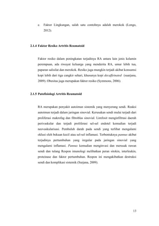 13
e. Faktor Lingkungan, salah satu contohnya adalah merokok (Longo,
2012).
2.1.4 Faktor Resiko Artritis Reumatoid
Faktor resiko dalam peningkatan terjadinya RA antara lain jenis kelamin
perempuan, ada riwayat keluarga yang menderita RA, umur lebih tua,
paparan salisilat dan merokok. Resiko juga mungkin terjadi akibat konsumsi
kopi lebih dari tiga cangkir sehari, khusunya kopi decaffeinated (suarjana,
2009). Obesitas juga merupakan faktor resiko (Symmons, 2006).
2.1.5 Patofisiologi Artritis Reumatoid
RA merupakan penyakit autoimun sistemik yang menyerang sendi. Reaksi
autoimun terjadi dalam jaringan sinovial. Kerusakan sendi mulai terjadi dari
proliferasi makrofag dan fibroblas sinovial. Limfosit menginfiltrasi daerah
perivaskular dan terjadi proliferasi sel-sel endotel kemudian terjadi
neovaskularisasi. Pembuluh darah pada sendi yang terlibat mengalami
oklusi oleh bekuan kecil atau sel-sel inflamasi. Terbentuknya pannus akibat
terjadinya pertumbuhan yang iregular pada jaringan sinovial yang
mengalami inflamasi. Pannus kemudian menginvasi dan merusak rawan
sendi dan tulang Respon imunologi melibatkan peran sitokin, interleukin,
proteinase dan faktor pertumbuhan. Respon ini mengakibatkan destruksi
sendi dan komplikasi sistemik (Surjana, 2009).
 