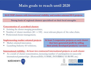 Concentration of accredited clusters
 Assisting the cluster merging procedures;
 Number of cluster members (40 → 100) - most relevant players of the value chain;
 Professional cluster management;
Implementing market oriented projects
 Market oriented innovation;
 Launching Industry 4.0 solutions;
International visibility - At least two contracted international projects at each cluster
 As a result of cluster concentration, increasing number of participation in successful
international partnerships (Horizon2020, COSME, INTERREG EUROPE etc.)
Main goals to reach until 2020
10-15 TOP clusters with international visibility and market-oriented R+I projects
At least 3 cooperative projects at each cluster
that have generated profit by selling
their jointly developed products/ services
Strong basis of regional clusters specialised on their local strengths
 