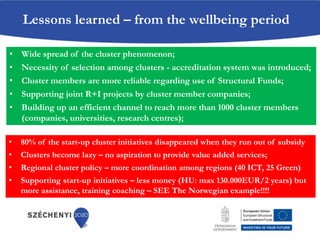 • Wide spread of the cluster phenomenon;
• Necessity of selection among clusters - accreditation system was introduced;
• Cluster members are more reliable regarding use of Structural Funds;
• Supporting joint R+I projects by cluster member companies;
• Building up an efficient channel to reach more than 1000 cluster members
(companies, universities, research centres);
Lessons learned – from the wellbeing period
• 80% of the start-up cluster initiatives disappeared when they run out of subsidy
• Clusters become lazy – no aspiration to provide value added services;
• Regional cluster policy – more coordination among regions (40 ICT, 25 Green)
• Supporting start-up initiatives – less money (HU: max 130.000EUR/2 years) but
more assistance, training coaching – SEE The Norwegian example!!!!
 