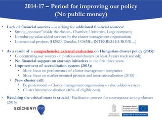 2014-17 – Period for improving our policy
(No public money)
• Lack of financial sources – searching for additional financial sources:
• Strong „sponsor” inside the cluster– Chamber, University, Large company;
• Introducing value added services by the cluster management organisation;
• International projects (H2020, Danube, COSME; INTERREG EUROPE…)
• As a result of a comprehensive external evaluation on Hungarian cluster policy (2015):
• Concentrating our sources on professional clusters (at least 3 years track record);
• No financial support on start-up initiatives in the first three years;
• Improvement of accreditation system (2015):
• More focus on performance of cluster management companies
• More focus on market oriented projects and internationalisation (2015)
• New cluster call:
• Be professional – Cluster management organisation – value added services
• Cluster internationalisation (40% of eligible cost)
• Reaching the critical mass is crucial - Facilitation process for convergence among clusters
(2016)
 