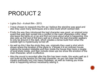  Lights Out – A short film - 2013.
 I have chosen to research this film as I believe the storyline was good and
also they used many techniques and a slow build which worked well.
 Firstly the way they introduced the bad character was good, an original jump
scare that was then turned into a conflict in the main characters mind, does
she leave the lights on or go and find out more about what is happening, this
also sets up the rest of the story well as it shows the bad character appears
to only be around in the dark, which creates a tense build from when the
outside light is mysteriously turned off.
 As well as this I like the shots they use, originally they used a shot which
shows where the location of the place is, it shows it is an ordinary house,
making the location relatable and then inside the house they have a couple
of long shots inside, and then include close ups too show the emotion of the
main character, which is effective.
 Also the sound is recorded after the film has been made, this works well as it
can build up the tension for the bad character, as you can hear the little
creaks eventually turn into heavy footsteps, as well as making you know
what is happening without necessarily seeing it.
 