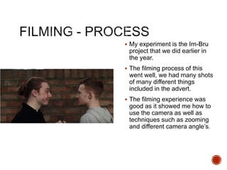  My experiment is the Irn-Bru
project that we did earlier in
the year.
 The filming process of this
went well, we had many shots
of many different things
included in the advert.
 The filming experience was
good as it showed me how to
use the camera as well as
techniques such as zooming
and different camera angle’s.
 