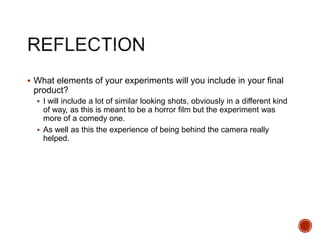  What elements of your experiments will you include in your final
product?
 I will include a lot of similar looking shots, obviously in a different kind
of way, as this is meant to be a horror film but the experiment was
more of a comedy one.
 As well as this the experience of being behind the camera really
helped.
 
