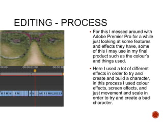  For this I messed around with
Adobe Premier Pro for a while
just looking at some features
and effects they have, some
of this I may use in my final
product such as the colour’s
and things used.
 Here I used a lot of different
effects in order to try and
create and build a character,
in this process I used colour
effects, screen effects, and
just movement and scale in
order to try and create a bad
character.
 