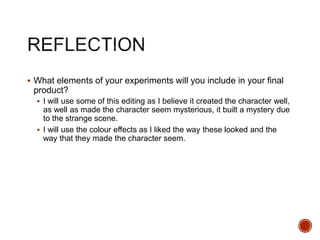  What elements of your experiments will you include in your final
product?
 I will use some of this editing as I believe it created the character well,
as well as made the character seem mysterious, it built a mystery due
to the strange scene.
 I will use the colour effects as I liked the way these looked and the
way that they made the character seem.
 