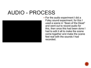  For the audio experiment I did a
Foley sound experiment, for this I
used a scene in “Sean of the Dead”
and went out to record audio for
this, then once this had been done I
had to edit it all to make the scene
come together and make the scene
feel real with the sounds I had
recorded.
 