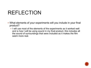  What elements of your experiments will you include in your final
product?
 I will use most of the elements of the experiments as it worked well
and is how I will be using sound in my final product, this includes all
the sound of surroundings that were included as it makes the film
seem more real.
 