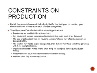  List all the potential constraints that might affect or limit your production, you
should consider issues from each of these categories:
 Time/Personnel/Cost/Technical/Location/Organisational
 People may not be able to film at times I can.
 Any equipment, such as cameras and audio recorders could break orget damaged.
 The cost of getting back from my house to someone’s house may effect the decision on
being in the film.
 The location may not be as god as expected, or on that day may have something go wrong
with it, for example electrics.
 Organisation could be ruined by one small thing, for example a person pulling out of
filming.
 Personnel issues could make someone unavailable on the day.
 Weather could stop from filming outside.
 