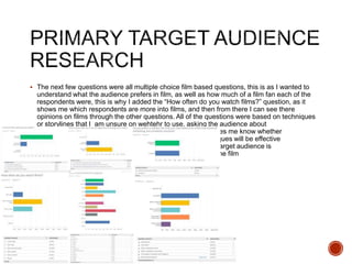  The next few questions were all multiple choice film based questions, this is as I wanted to
understand what the audience prefers in film, as well as how much of a film fan each of the
respondents were, this is why I added the “How often do you watch films?” question, as it
shows me which respondents are more into films, and then from there I can see there
opinions on films through the other questions. All of the questions were based on techniques
or storylines that I am unsure on wehtehr to use, asking the audience about
t these makes me know whether
the techniques will be effective
when the target audience is
watching the film
 