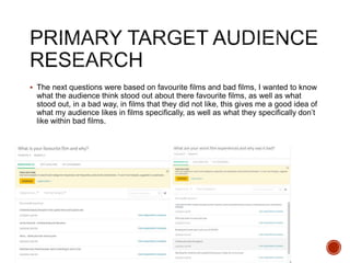  The next questions were based on favourite films and bad films, I wanted to know
what the audience think stood out about there favourite films, as well as what
stood out, in a bad way, in films that they did not like, this gives me a good idea of
what my audience likes in films specifically, as well as what they specifically don’t
like within bad films.
 