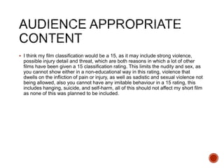  I think my film classification would be a 15, as it may include strong violence,
possible injury detail and threat, which are both reasons in which a lot of other
films have been given a 15 classification rating. This limits the nudity and sex, as
you cannot show either in a non-educational way in this rating, violence that
dwells on the infliction of pain or injury, as well as sadistic and sexual violence not
being allowed, also you cannot have any imitable behaviour in a 15 rating, this
includes hanging, suicide, and self-harm, all of this should not affect my short film
as none of this was planned to be included.
 